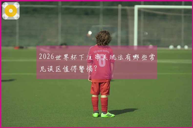 2026世界杯下注串关玩法有哪些常见误区值得警惕？